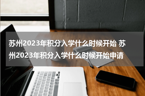 苏州2023年积分入学什么时候开始 苏州2023年积分入学什么时候开始申请