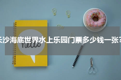 长沙海底世界水上乐园门票多少钱一张？