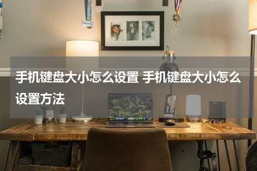手机键盘大小怎么设置 手机键盘大小怎么设置方法