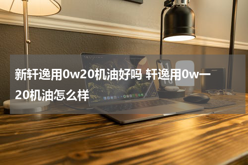 新轩逸用0w20机油好吗 轩逸用0w一20机油怎么样