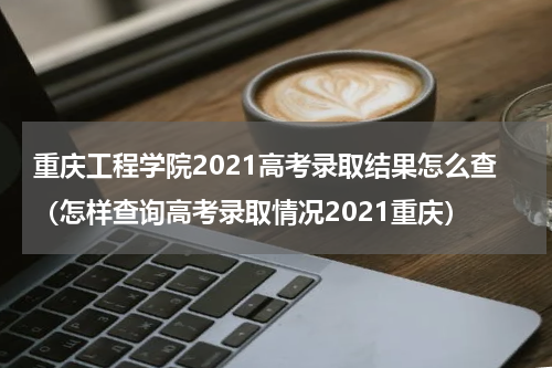 重庆工程学院2021高考录取结果怎么查（怎样查询高考录取情况2021重庆）