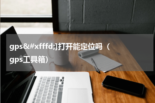 gps�]打开能定位吗（gps工具箱）