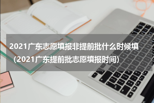 2021广东志愿填报非提前批什么时候填（2021广东提前批志愿填报时间）