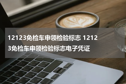 12123免检车申领检验标志 12123免检车申领检验标志电子凭证
