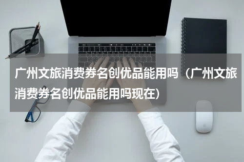 广州文旅消费券名创优品能用吗（广州文旅消费券名创优品能用吗现在）
