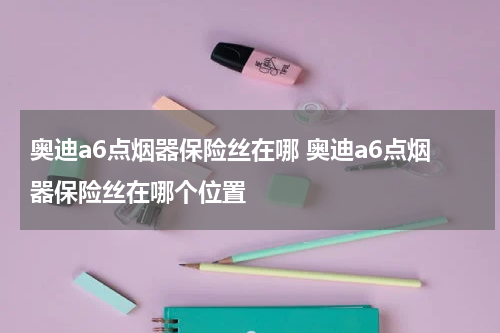 奥迪a6点烟器保险丝在哪 奥迪a6点烟器保险丝在哪个位置