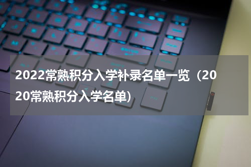 2022常熟积分入学补录名单一览（2020常熟积分入学名单）