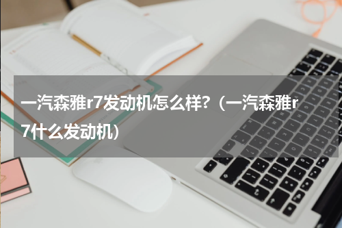 一汽森雅r7发动机怎么样?（一汽森雅r7什么发动机）