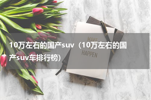 10万左右的国产suv（10万左右的国产suv车排行榜）