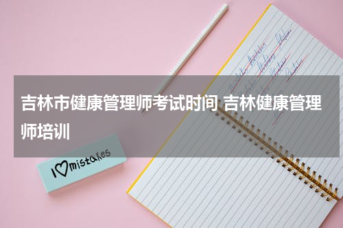 吉林市健康管理师考试时间 吉林健康管理师培训