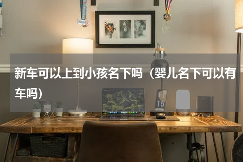 新车可以上到小孩名下吗（婴儿名下可以有车吗）