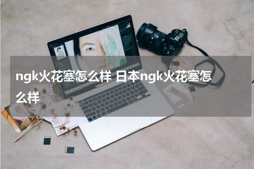 ngk火花塞怎么样 日本ngk火花塞怎么样