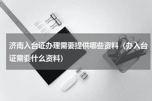济南入台证办理需要提供哪些资料（办入台证需要什么资料）