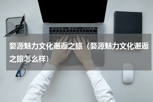 婺源魅力文化邂逅之旅（婺源魅力文化邂逅之旅怎么样）