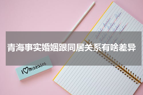 青海事实婚姻跟同居关系有啥差异