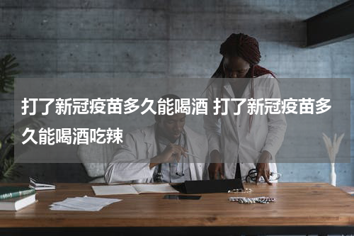 打了新冠疫苗多久能喝酒 打了新冠疫苗多久能喝酒吃辣
