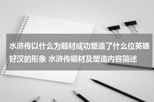 水浒传以什么为题材成功塑造了什么位英雄好汉的形象 水浒传题材及塑造内容简述