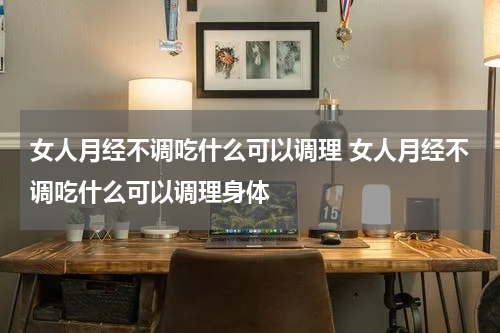 女人月经不调吃什么可以调理 女人月经不调吃什么可以调理身体