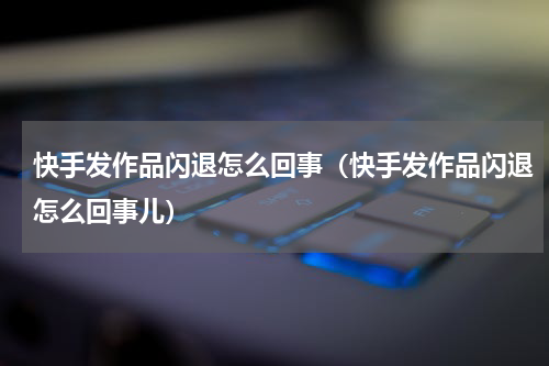 快手发作品闪退怎么回事（快手发作品闪退怎么回事儿）