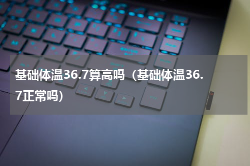 基础体温36.7算高吗（基础体温36.7正常吗）