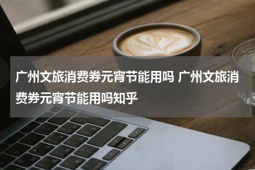 广州文旅消费券元宵节能用吗 广州文旅消费券元宵节能用吗知乎