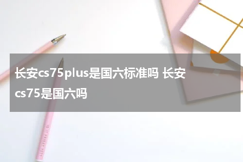 长安cs75plus是国六标准吗 长安cs75是国六吗