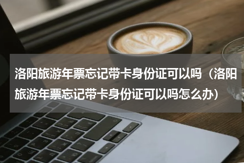 洛阳旅游年票忘记带卡身份证可以吗（洛阳旅游年票忘记带卡身份证可以吗怎么办）