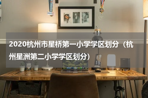 2020杭州市星桥第一小学学区划分（杭州星洲第二小学学区划分）