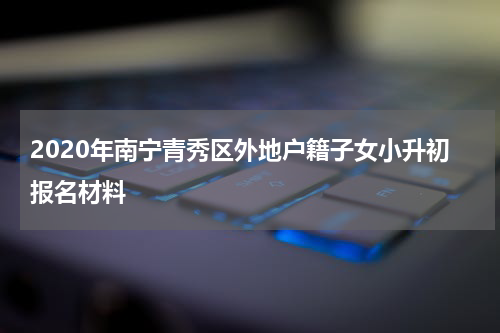 2020年南宁青秀区外地户籍子女小升初报名材料