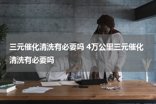 三元催化清洗有必要吗 4万公里三元催化清洗有必要吗
