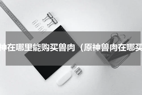 原神在哪里能购买兽肉（原神兽肉在哪买）