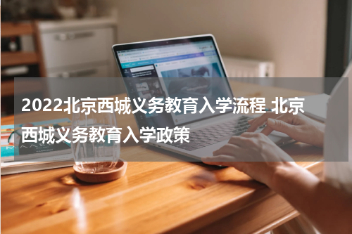 2022北京西城义务教育入学流程 北京西城义务教育入学政策