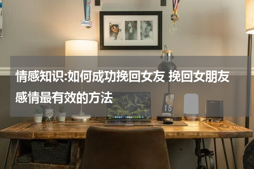 情感知识:如何成功挽回女友 挽回女朋友感情最有效的方法