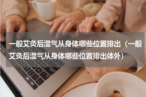 一般艾灸后湿气从身体哪些位置排出（一般艾灸后湿气从身体哪些位置排出体外）