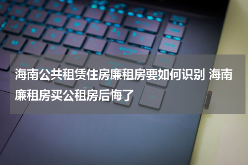 海南公共租赁住房廉租房要如何识别 海南廉租房买公租房后悔了