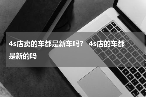 4s店卖的车都是新车吗？ 4s店的车都是新的吗