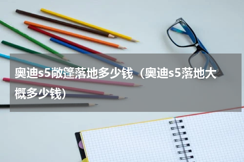 奥迪s5敞篷落地多少钱（奥迪s5落地大概多少钱）