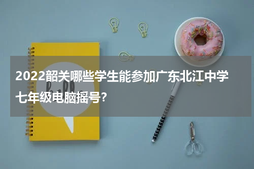 2022韶关哪些学生能参加广东北江中学七年级电脑摇号？