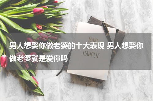 男人想娶你做老婆的十大表现 男人想娶你做老婆就是爱你吗
