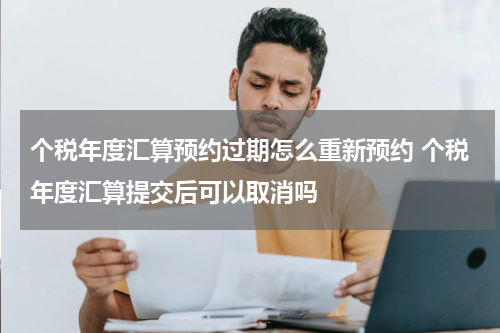 个税年度汇算预约过期怎么重新预约 个税年度汇算提交后可以取消吗