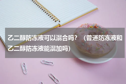 乙二醇防冻液可以混合吗？（普通防冻液和乙二醇防冻液能混加吗）