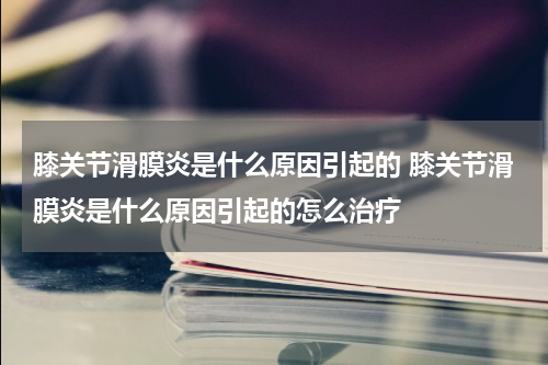 膝关节滑膜炎是什么原因引起的 膝关节滑膜炎是什么原因引起的怎么治疗