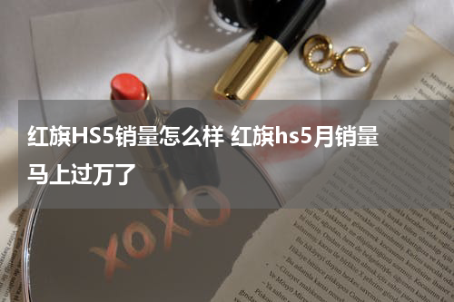红旗HS5销量怎么样 红旗hs5月销量马上过万了