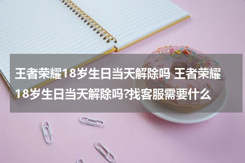 王者荣耀18岁生日当天解除吗 王者荣耀18岁生日当天解除吗?找客服需要什么