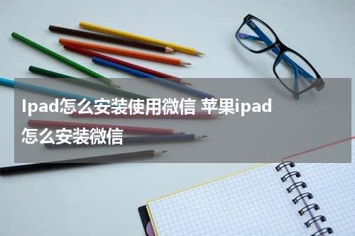 Ipad怎么安装使用微信 苹果ipad怎么安装微信
