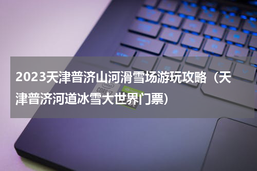 2023天津普济山河滑雪场游玩攻略（天津普济河道冰雪大世界门票）