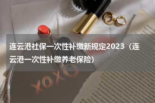 连云港社保一次性补缴新规定2023（连云港一次性补缴养老保险）