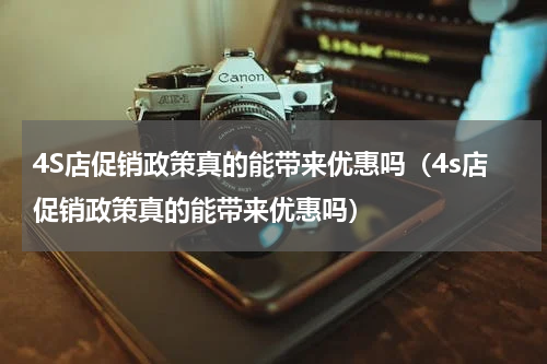 4S店促销政策真的能带来优惠吗（4s店促销政策真的能带来优惠吗）