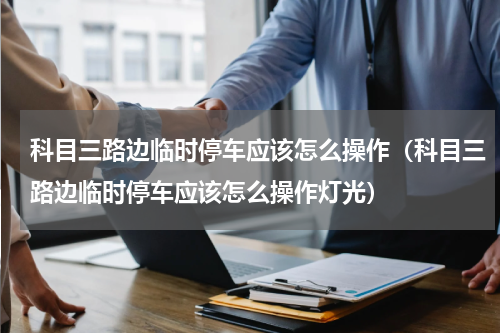 科目三路边临时停车应该怎么操作（科目三路边临时停车应该怎么操作灯光）