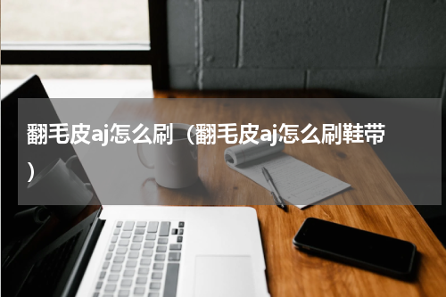 翻毛皮aj怎么刷（翻毛皮aj怎么刷鞋带）